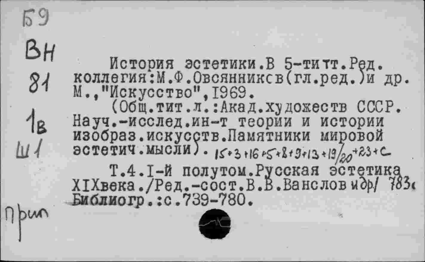 ﻿История эстетики.В 5-титт.Ред. коллегия:М.Ф.Овсянников(гл.ред.)и др. М.,"Искусство”, 1969.
(Общ.тит.л.:Акад.художеств СССР. Науч.-исслед.ин-т теории и истории изобраз.искусств.Памятники мировой 9СТЄТИЧ .мысли) .	+
Т.4.І-Й полутом.Русская эстетика XI Хвека. /Р е д. -с ос т. В. В. Ва нс лов и др/ 7оЗ Библиогр.:с.739-780.